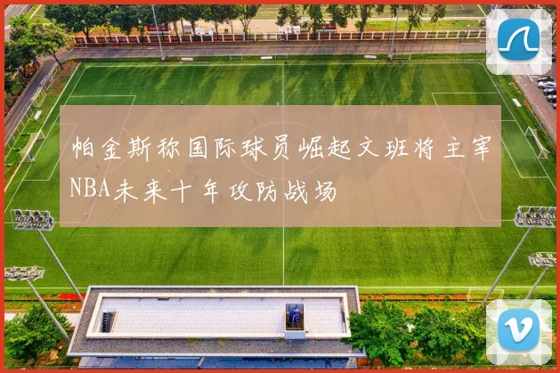 帕金斯称国际球员崛起文班将主宰NBA未来十年攻防战场