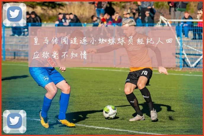 皇马传闻追逐小蜘蛛球员经纪人回应称毫不知情
