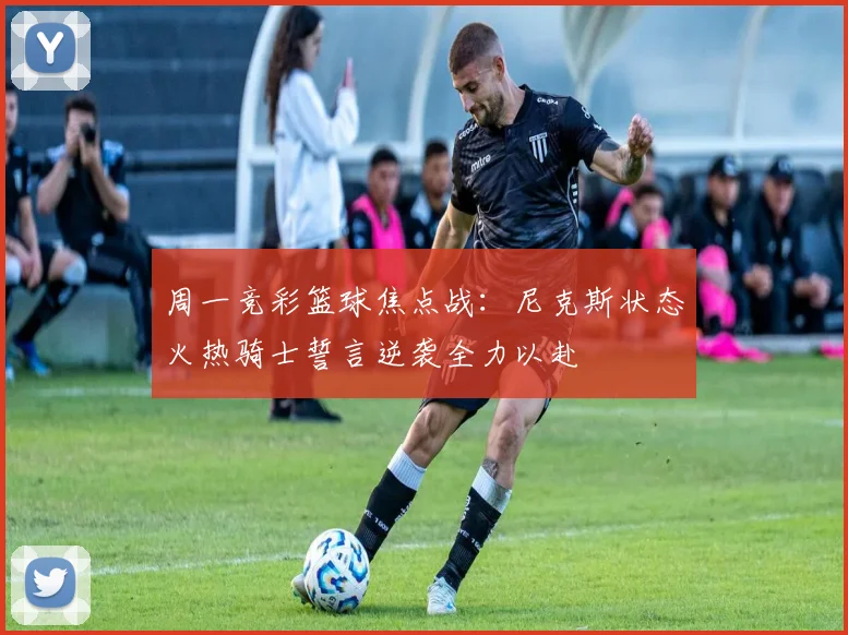 周一竞彩篮球焦点战：尼克斯状态火热骑士誓言逆袭全力以赴