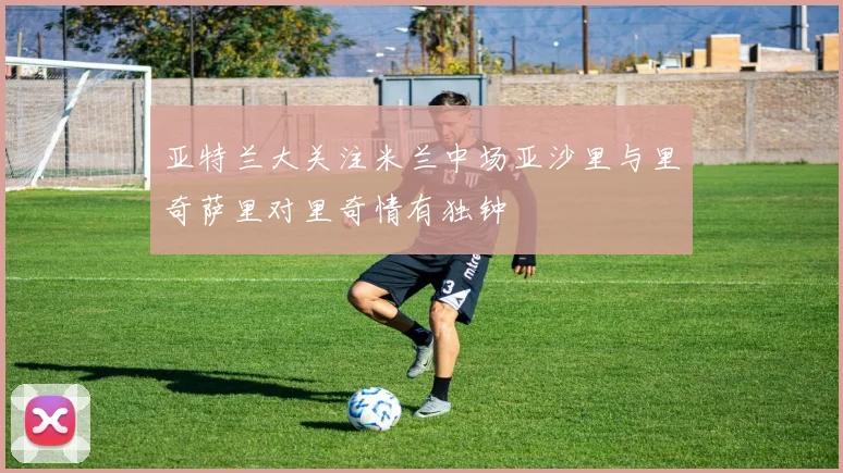 亚特兰大关注米兰中场亚沙里与里奇萨里对里奇情有独钟