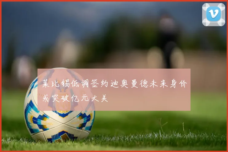 莱比锡低调签约迪奥曼德未来身价或突破亿元大关