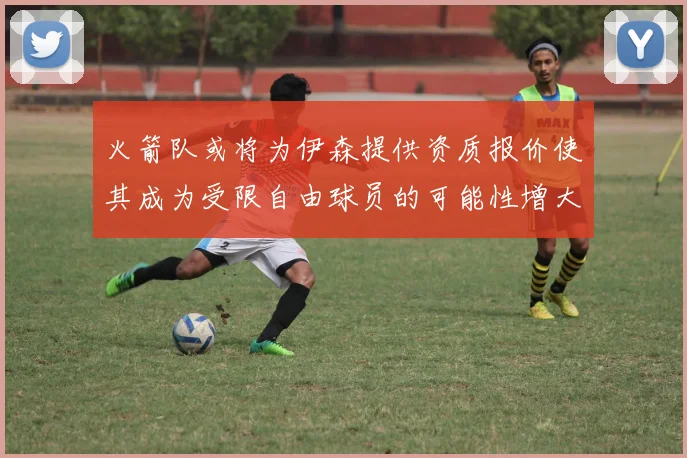 火箭队或将为伊森提供资质报价使其成为受限自由球员的可能性增大