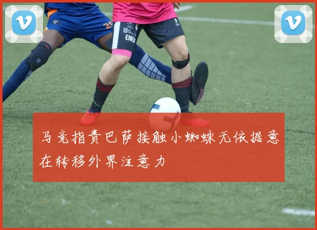马竞指责巴萨接触小蜘蛛无依据意在转移外界注意力