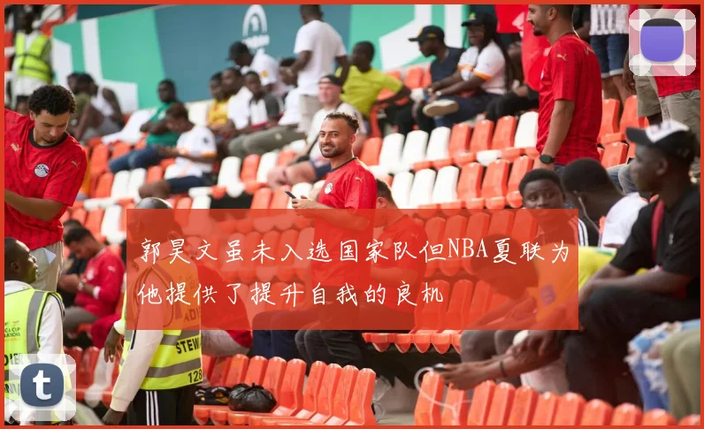 郭昊文虽未入选国家队但NBA夏联为他提供了提升自我的良机