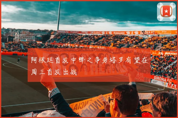 阿根廷首发中锋之争劳塔罗有望在周三首发出战