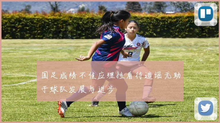 国足成绩不佳应理性看待造谣无助于球队发展与进步