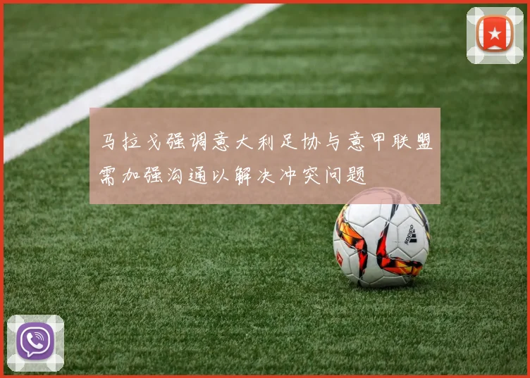 马拉戈强调意大利足协与意甲联盟需加强沟通以解决冲突问题