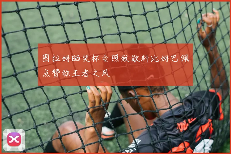 图拉姆晒奖杯合照致敬科比姆巴佩点赞称王者之风