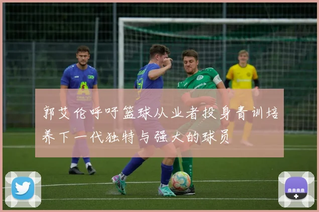 郭艾伦呼吁篮球从业者投身青训培养下一代独特与强大的球员