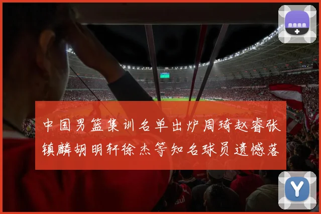 中国男篮集训名单出炉周琦赵睿张镇麟胡明轩徐杰等知名球员遗憾落选